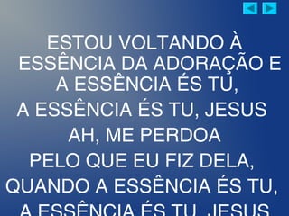 ESTOU VOLTANDO À
ESSÊNCIA DA ADORAÇÃO E
A ESSÊNCIA ÉS TU,
A ESSÊNCIA ÉS TU, JESUS
AH, ME PERDOA
PELO QUE EU FIZ DELA,
QUANDO A ESSÊNCIA ÉS TU,
 