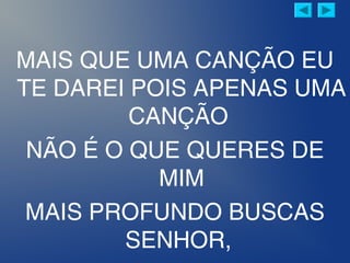 MAIS QUE UMA CANÇÃO EU
TE DAREI POIS APENAS UMA
CANÇÃO
NÃO É O QUE QUERES DE
MIM
MAIS PROFUNDO BUSCAS
SENHOR,
 