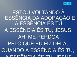 ESTOU VOLTANDO À
ESSÊNCIA DA ADORAÇÃO E
A ESSÊNCIA ÉS TU,
A ESSÊNCIA ÉS TU, JESUS
AH, ME PERDOA
PELO QUE EU FIZ DELA,
QUANDO A ESSÊNCIA ÉS TU,
 