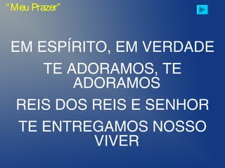 EM ESPÍRITO, EM VERDADE
TE ADORAMOS, TE
ADORAMOS
REIS DOS REIS E SENHOR
TE ENTREGAMOS NOSSO
VIVER
“Meu Prazer”
 