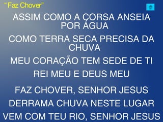 ASSIM COMO A CORSA ANSEIA
POR ÁGUA
COMO TERRA SECA PRECISA DA
CHUVA
MEU CORAÇÃO TEM SEDE DE TI
REI MEU E DEUS MEU
FAZ CHOVER, SENHOR JESUS
DERRAMA CHUVA NESTE LUGAR
VEM COM TEU RIO, SENHOR JESUS
“Faz Chover”
 