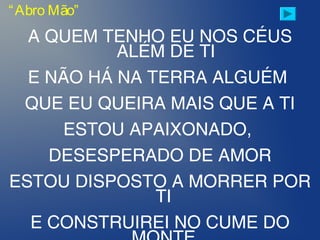 A QUEM TENHO EU NOS CÉUS
ALÉM DE TI
E NÃO HÁ NA TERRA ALGUÉM
QUE EU QUEIRA MAIS QUE A TI
ESTOU APAIXONADO,
DESESPERADO DE AMOR
ESTOU DISPOSTO A MORRER POR
TI
E CONSTRUIREI NO CUME DO
“Abro Mão”
 