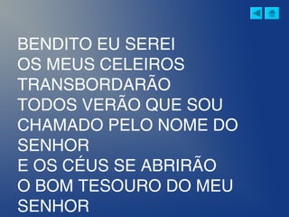 BENDITO EU SEREI
OS MEUS CELEIROS
TRANSBORDARÃO
TODOS VERÃO QUE SOU
CHAMADO PELO NOME DO
SENHOR
E OS CÉUS SE ABRIRÃO
O BOM TESOURO DO MEU
SENHOR
 