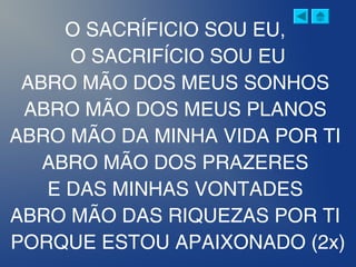 O SACRÍFICIO SOU EU,
O SACRIFÍCIO SOU EU
ABRO MÃO DOS MEUS SONHOS
ABRO MÃO DOS MEUS PLANOS
ABRO MÃO DA MINHA VIDA POR TI
ABRO MÃO DOS PRAZERES
E DAS MINHAS VONTADES
ABRO MÃO DAS RIQUEZAS POR TI
PORQUE ESTOU APAIXONADO (2x)
 