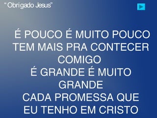 É POUCO É MUITO POUCO
TEM MAIS PRA CONTECER
COMIGO
É GRANDE É MUITO
GRANDE
CADA PROMESSA QUE
EU TENHO EM CRISTO
“Obrigado Jesus”
 