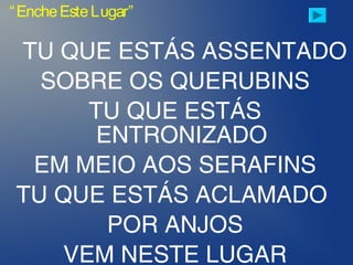TU QUE ESTÁS ASSENTADO
SOBRE OS QUERUBINS
TU QUE ESTÁS
ENTRONIZADO
EM MEIO AOS SERAFINS
TU QUE ESTÁS ACLAMADO
POR ANJOS
VEM NESTE LUGAR
“EncheEsteLugar”
 