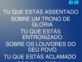 TU QUE ESTÁS ASSENTADO
SOBRE UM TRONO DE
GLÓRIA
TU QUE ESTÁS
ENTRONIZADO
SOBRE OS LOUVORES DO
SEU POVO
TU QUE ESTÁS ACLAMADO
 