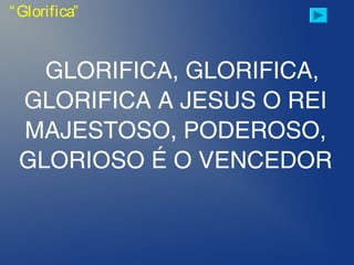 GLORIFICA, GLORIFICA,
GLORIFICA A JESUS O REI
MAJESTOSO, PODEROSO,
GLORIOSO É O VENCEDOR
“Glorifica”
 