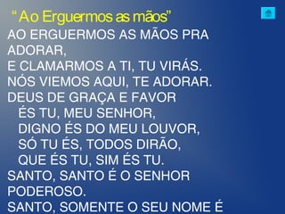 AO ERGUERMOS AS MÃOS PRA
ADORAR,
E CLAMARMOS A TI, TU VIRÁS.
NÓS VIEMOS AQUI, TE ADORAR.
DEUS DE GRAÇA E FAVOR
ÉS TU, MEU SENHOR,
DIGNO ÉS DO MEU LOUVOR,
SÓ TU ÉS, TODOS DIRÃO,
QUE ÉS TU, SIM ÉS TU.
SANTO, SANTO É O SENHOR
PODEROSO.
SANTO, SOMENTE O SEU NOME É
“Ao Erguermosasmãos”
 