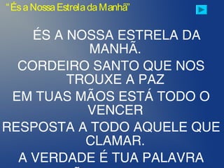 ÉS A NOSSA ESTRELA DA
MANHÃ.
CORDEIRO SANTO QUE NOS
TROUXE A PAZ
EM TUAS MÃOS ESTÁ TODO O
VENCER
RESPOSTA A TODO AQUELE QUE
CLAMAR.
A VERDADE É TUA PALAVRA
“ÉsaNossaEstreladaManhã”
 