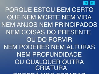 PORQUE ESTOU BEM CERTO
QUE NEM MORTE NEM VIDA
NEM ANJOS NEM PRINCIPADOS
NEM COISAS DO PRESENTE
OU DO PORVIR
NEM PODERES NEM ALTURAS
NEM PROFUNDIDADE
OU QUALQUER OUTRA
CRIATURA
 