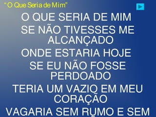O QUE SERIA DE MIM
SE NÃO TIVESSES ME
ALCANÇADO
ONDE ESTARIA HOJE
SE EU NÃO FOSSE
PERDOADO
TERIA UM VAZIO EM MEU
CORAÇÃO
VAGARIA SEM RUMO E SEM
“O QueSeriadeMim”
 