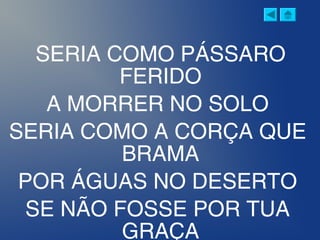 SERIA COMO PÁSSARO
FERIDO
A MORRER NO SOLO
SERIA COMO A CORÇA QUE
BRAMA
POR ÁGUAS NO DESERTO
SE NÃO FOSSE POR TUA
GRAÇA
 