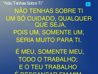 NÃO TENHAS SOBRE TI
UM SÓ CUIDADO, QUALQUER
QUE SEJA,
POIS UM, SOMENTE UM,
SERIA MUITO PARA TI.
 
É MEU, SOMENTE MEU,
TODO O TRABALHO;
E O TEU TRABALHO
“Não TenhasSobreTi”
 