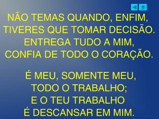 NÃO TEMAS QUANDO, ENFIM,
TIVERES QUE TOMAR DECISÃO.
ENTREGA TUDO A MIM,
CONFIA DE TODO O CORAÇÃO.
 
É MEU, SOMENTE MEU,
TODO O TRABALHO;
E O TEU TRABALHO
É DESCANSAR EM MIM.
 