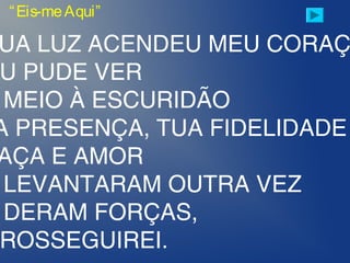 “Eis-meAqui”
UA LUZ ACENDEU MEU CORAÇ
U PUDE VER
MEIO À ESCURIDÃO
A PRESENÇA, TUA FIDELIDADE
AÇA E AMOR
LEVANTARAM OUTRA VEZ
DERAM FORÇAS,
ROSSEGUIREI.
 
