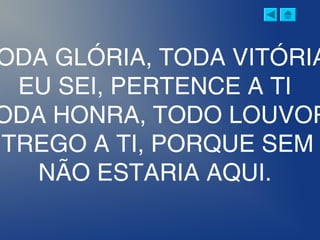 ODA GLÓRIA, TODA VITÓRIA
EU SEI, PERTENCE A TI
ODA HONRA, TODO LOUVOR
NTREGO A TI, PORQUE SEM
NÃO ESTARIA AQUI.
 
