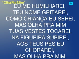 “OlhaPraMim”
EU ME HUMILHAREI,
TEU NOME GRITAREI,
COMO CRIANÇA EU SEREI,
MAS OLHA PRA MIM
TUAS VESTES TOCAREI,
NA FIGUEIRA SUBIREI,
AOS TEUS PÉS EU
CHORAREI,
MAS OLHA PRA MIM.
 