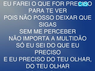 EU FAREI O QUE FOR PRECISO
PARA TE VER
POIS NÃO POSSO DEIXAR QUE
SIGAS
SEM ME PERCEBER
NÃO IMPORTA A MULTIDÃO
SÓ EU SEI DO QUE EU
PRECISO
E EU PRECISO DO TEU OLHAR,
DO TEU OLHAR
 