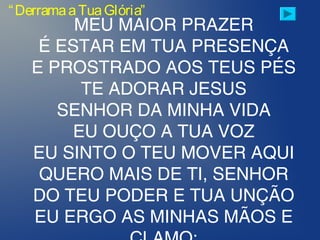 “DerramaaTuaGlória”
MEU MAIOR PRAZER
É ESTAR EM TUA PRESENÇA
E PROSTRADO AOS TEUS PÉS
TE ADORAR JESUS
SENHOR DA MINHA VIDA
EU OUÇO A TUA VOZ
EU SINTO O TEU MOVER AQUI
QUERO MAIS DE TI, SENHOR
DO TEU PODER E TUA UNÇÃO
EU ERGO AS MINHAS MÃOS E
 