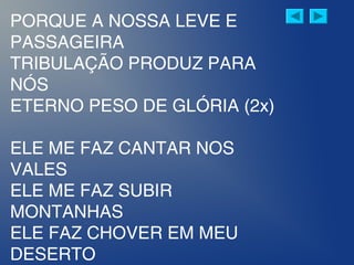 PORQUE A NOSSA LEVE E
PASSAGEIRA
TRIBULAÇÃO PRODUZ PARA
NÓS
ETERNO PESO DE GLÓRIA (2x)
ELE ME FAZ CANTAR NOS
VALES
ELE ME FAZ SUBIR
MONTANHAS
ELE FAZ CHOVER EM MEU
DESERTO
 