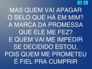 MAS QUEM VAI APAGAR
O SELO QUE HÁ EM MIM?
A MARCA DA PROMESSA
QUE ELE ME FEZ?
E QUEM VAI ME IMPEDIR
SE DECIDIDO ESTOU,
POIS QUEM ME PROMETEU
É FIEL PRA CUMPRIR
 