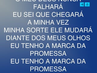 O MEU DEUS NUNCA
FALHARÁ
EU SEI QUE CHEGARÁ
A MINHA VEZ
MINHA SORTE ELE MUDARÁ
DIANTE DOS MEUS OLHOS
EU TENHO A MARCA DA
PROMESSA
EU TENHO A MARCA DA
PROMESSA
 