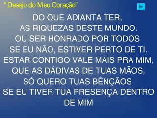 “Desejo do Meu Coração”
DO QUE ADIANTA TER,
AS RIQUEZAS DESTE MUNDO.
OU SER HONRADO POR TODOS
SE EU NÃO, ESTIVER PERTO DE TI.
ESTAR CONTIGO VALE MAIS PRA MIM,
QUE AS DÁDIVAS DE TUAS MÃOS.
SÓ QUERO TUAS BÊNÇÃOS
SE EU TIVER TUA PRESENÇA DENTRO
DE MIM
 