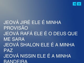 JEOVÁ JIRÉ ELE É MINHA
PROVISÃO
JEOVÁ RAFÁ ELE É O DEUS QUE
ME SARA
JEOVÁ SHALON ELE É A MINHA
PAZ
JEOVÁ NISSIN ELE É A MINHA
 