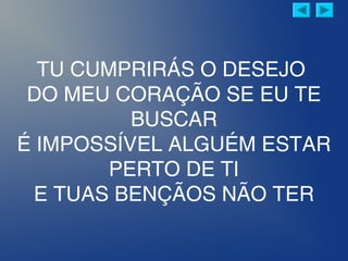 TU CUMPRIRÁS O DESEJO
DO MEU CORAÇÃO SE EU TE
BUSCAR
É IMPOSSÍVEL ALGUÉM ESTAR
PERTO DE TI
E TUAS BENÇÃOS NÃO TER
 