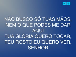 NÃO BUSCO SÓ TUAS MÃOS,
NEM O QUE PODES ME DAR
AQUI
TUA GLÓRIA QUERO TOCAR,
TEU ROSTO EU QUERO VER,
SENHOR
 