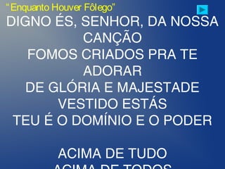 “Enquanto Houver Fôlego”
DIGNO ÉS, SENHOR, DA NOSSA
CANÇÃO
FOMOS CRIADOS PRA TE
ADORAR
DE GLÓRIA E MAJESTADE
VESTIDO ESTÁS
TEU É O DOMÍNIO E O PODER
ACIMA DE TUDO
 