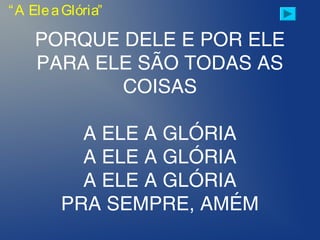 PORQUE DELE E POR ELE
PARA ELE SÃO TODAS AS
COISAS
A ELE A GLÓRIA
A ELE A GLÓRIA
A ELE A GLÓRIA
PRA SEMPRE, AMÉM
“A EleaGlória”
 