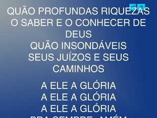 QUÃO PROFUNDAS RIQUEZAS
O SABER E O CONHECER DE
DEUS
QUÃO INSONDÁVEIS
SEUS JUÍZOS E SEUS
CAMINHOS
A ELE A GLÓRIA
A ELE A GLÓRIA
A ELE A GLÓRIA
 