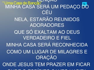 BÊNÇÃO
MINHA CASA SERÁ UM PEDAÇO DO
CÉU
NELA, ESTARÃO REUNIDOS
ADORADORES
QUE SÓ EXALTAM AO DEUS
VERDADEIRO E FIEL
MINHA CASA SERÁ RECONHECIDA
COMO UM LUGAR DE MILAGRES E
ORAÇÃO
ONDE JESUS TEM PRAZER EM FICAR
“UmaCasadeBenção”
 