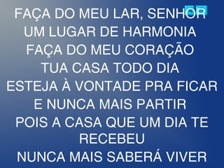FAÇA DO MEU LAR, SENHOR
UM LUGAR DE HARMONIA
FAÇA DO MEU CORAÇÃO
TUA CASA TODO DIA
ESTEJA À VONTADE PRA FICAR
E NUNCA MAIS PARTIR
POIS A CASA QUE UM DIA TE
RECEBEU
NUNCA MAIS SABERÁ VIVER
 