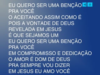 EU QUERO SER UMA BENÇÃO
PRA VOCÊ
O ACEITANDO ASSIM COMO É
POIS A VONTADE DE DEUS
REVELADA EM JESUS
É QUE SEJAMOS UM
EU QUERO SER UMA BENÇÃO
PRA VOCÊ
EM COMPROMISSO E DEDICAÇÃO
O AMOR É DOM DE DEUS
PRA SEMPRE VOU DIZER
EM JESUS EU AMO VOCÊ
 