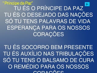 TU ÉS O PRÍNCIPE DA PAZ
TU ÉS O DESEJADO DAS NAÇÕES
SÓ TU TENS PALAVRAS DE VIDA
ESPERANÇA PARA OS NOSSOS
CORAÇÕES
TU ÉS SOCORRO BEM PRESENTE
TU ÉS AUXÍLIO NAS TRIBULAÇÕES
SÓ TU TENS O BALSAMO DE CURA
O REMÉDIO PARA OS NOSSOS
“PríncipedaPaz”
 