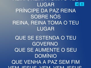REINA, REINA TOMA O TEU
LUGAR
PRÍNCIPE DA PAZ REINA
SOBRE NÓS
REINA, REINA TOMA O TEU
LUGAR
QUE SE ESTENDA O TEU
GOVERNO
QUE SE AUMENTE O SEU
DOMÍNIO
QUE VENHA A PAZ SEM FIM
 