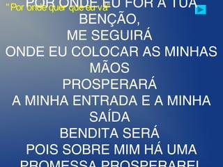POR ONDE EU FOR A TUA
BENÇÃO,
ME SEGUIRÁ
ONDE EU COLOCAR AS MINHAS
MÃOS
PROSPERARÁ
A MINHA ENTRADA E A MINHA
SAÍDA
BENDITA SERÁ
POIS SOBRE MIM HÁ UMA
“Por ondequer queeu vá”
 