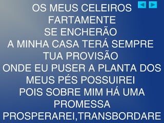 OS MEUS CELEIROS
FARTAMENTE
SE ENCHERÃO
A MINHA CASA TERÁ SEMPRE
TUA PROVISÃO
ONDE EU PUSER A PLANTA DOS
MEUS PÉS POSSUIREI
POIS SOBRE MIM HÁ UMA
PROMESSA
PROSPERAREI,TRANSBORDARE
 