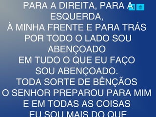 PARA A DIREITA, PARA A
ESQUERDA,
À MINHA FRENTE E PARA TRÁS
POR TODO O LADO SOU
ABENÇOADO
EM TUDO O QUE EU FAÇO
SOU ABENÇOADO.
TODA SORTE DE BÊNÇÃOS
O SENHOR PREPAROU PARA MIM
E EM TODAS AS COISAS
 