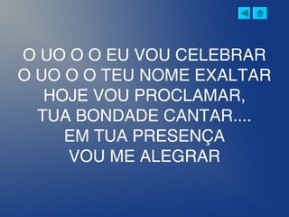 O UO O O EU VOU CELEBRAR
O UO O O TEU NOME EXALTAR
HOJE VOU PROCLAMAR,
TUA BONDADE CANTAR....
EM TUA PRESENÇA
VOU ME ALEGRAR
 