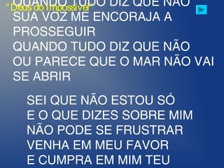 QUANDO TUDO DIZ QUE NÃO
SUA VOZ ME ENCORAJA A
PROSSEGUIR
QUANDO TUDO DIZ QUE NÃO
OU PARECE QUE O MAR NÃO VAI
SE ABRIR
 
SEI QUE NÃO ESTOU SÓ
E O QUE DIZES SOBRE MIM
NÃO PODE SE FRUSTRAR
VENHA EM MEU FAVOR
E CUMPRA EM MIM TEU
“Deusdo Impossível”
 