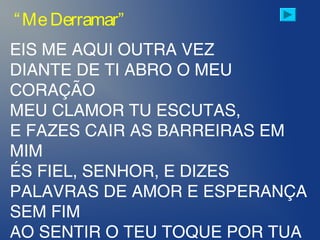 EIS ME AQUI OUTRA VEZ
DIANTE DE TI ABRO O MEU
CORAÇÃO
MEU CLAMOR TU ESCUTAS,
E FAZES CAIR AS BARREIRAS EM
MIM
ÉS FIEL, SENHOR, E DIZES
PALAVRAS DE AMOR E ESPERANÇA
SEM FIM
AO SENTIR O TEU TOQUE POR TUA
“MeDerramar”
 