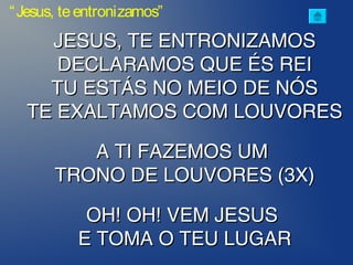 JESUS, TE ENTRONIZAMOSJESUS, TE ENTRONIZAMOS
DECLARAMOS QUE ÉS REIDECLARAMOS QUE ÉS REI
TU ESTÁS NO MEIO DE NÓSTU ESTÁS NO MEIO DE NÓS
TE EXALTAMOS COM LOUVORESTE EXALTAMOS COM LOUVORES
A TI FAZEMOS UMA TI FAZEMOS UM
TRONO DE LOUVORES (3X)TRONO DE LOUVORES (3X)
OH! OH! VEM JESUSOH! OH! VEM JESUS
E TOMA O TEU LUGARE TOMA O TEU LUGAR
“Jesus, teentronizamos”
 