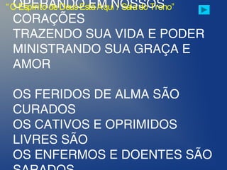 OPERANDO EM NOSSOS
CORAÇÕES
TRAZENDO SUA VIDA E PODER
MINISTRANDO SUA GRAÇA E
AMOR
OS FERIDOS DE ALMA SÃO
CURADOS
OS CATIVOS E OPRIMIDOS
LIVRES SÃO
OS ENFERMOS E DOENTES SÃO
“O Espírito deDeusEstáAqui / Salado Trono”
 