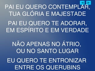 PAI EU QUERO CONTEMPLAR,
TUA GLÓRIA E MAJESTADE
PAI EU QUERO TE ADORAR,
EM ESPÍRITO E EM VERDADE
NÃO APENAS NO ÁTRIO,
OU NO SANTO LUGAR
EU QUERO TE ENTRONIZAR
ENTRE OS QUERUBINS
 