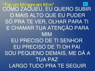 COMO ZAQUEU, EU QUERO SUBIR
O MAIS ALTO QUE EU PUDER
SÓ PRA TE VER, OLHAR PARA TI
E CHAMAR TUA ATENÇÃO PARA
MIM
EU PRECISO DE TI SENHOR
EU PRECISO DE TI OH PAI
SOU PEQUENO DEMAIS, ME DÁ A
TUA PAZ
LARGO TUDO PRA TE SEGUIR
“Faz um Milagreem Mim”
 