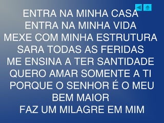 ENTRA NA MINHA CASA
ENTRA NA MINHA VIDA
MEXE COM MINHA ESTRUTURA
SARA TODAS AS FERIDAS
ME ENSINA A TER SANTIDADE
QUERO AMAR SOMENTE A TI
PORQUE O SENHOR É O MEU
BEM MAIOR
FAZ UM MILAGRE EM MIM
 